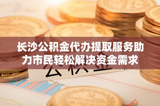 阿莲长沙公积金代办提取服务助力市民轻松解决资金需求