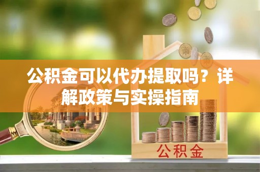 阿莲公积金可以代办提取吗？详解政策与实操指南