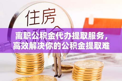 阿莲离职公积金代办提取服务，高效解决你的公积金提取难题