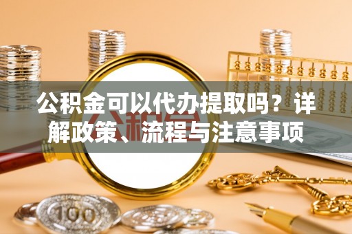 阿莲公积金可以代办提取吗？详解政策、流程与注意事项