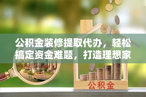 阿莲公积金装修提取代办，轻松搞定资金难题，打造理想家居