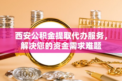 阿莲西安公积金提取代办服务，解决您的资金需求难题