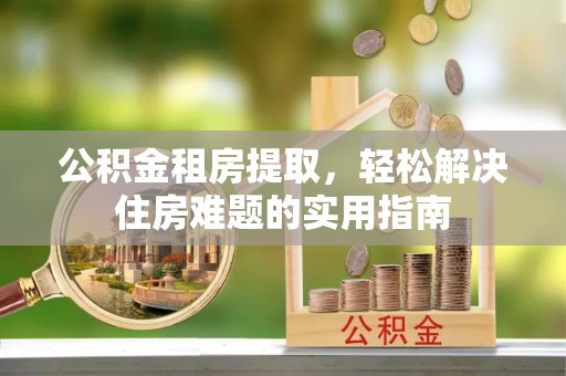 阿莲公积金租房提取，轻松解决住房难题的实用指南