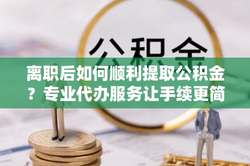 阿莲离职后如何顺利提取公积金？专业代办服务让手续更简单