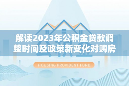 阿莲解读2023年公积金贷款调整时间及政策新变化对购房的影响