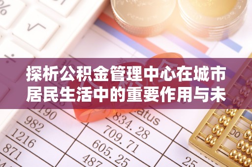阿莲探析公积金管理中心在城市居民生活中的重要作用与未来发展趋势