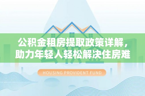 阿莲公积金租房提取政策详解，助力年轻人轻松解决住房难题